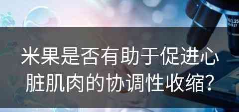 米果是否有助于促进心脏肌肉的协调性收缩？